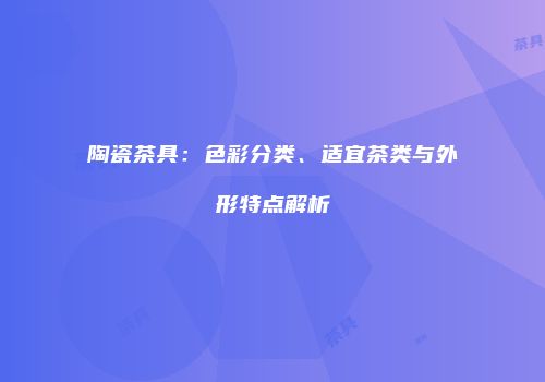 陶瓷茶具：色彩分类、适宜茶类与外形特点解析