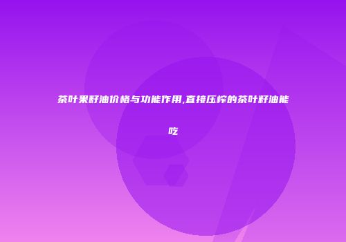 茶叶果籽油价格与功能作用,直接压榨的茶叶籽油能吃