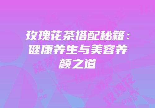 玫瑰花茶搭配秘籍：健康养生与美容养颜之道