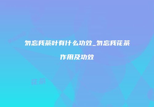 勿忘我茶叶有什么功效_勿忘我花茶作用及功效