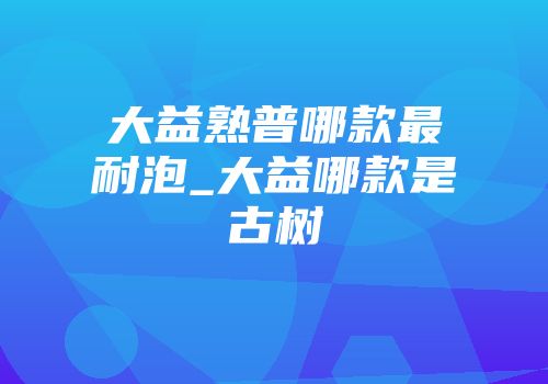 大益熟普哪款最耐泡_大益哪款是古树