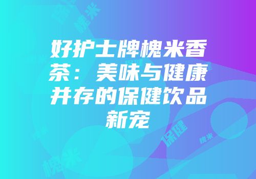 好护士牌槐米香茶：美味与健康并存的保健饮品新宠
