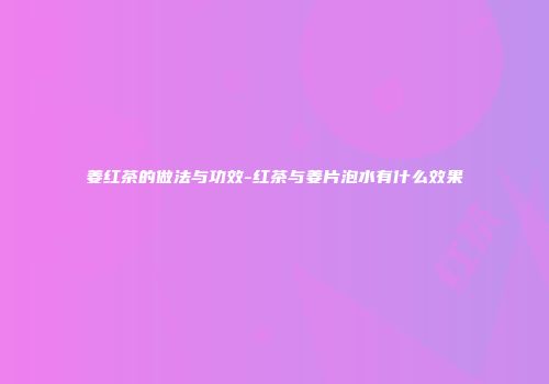 姜红茶的做法与功效-红茶与姜片泡水有什么效果