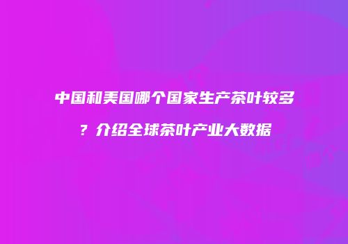 中国和美国哪个国家生产茶叶较多？介绍全球茶叶产业大数据