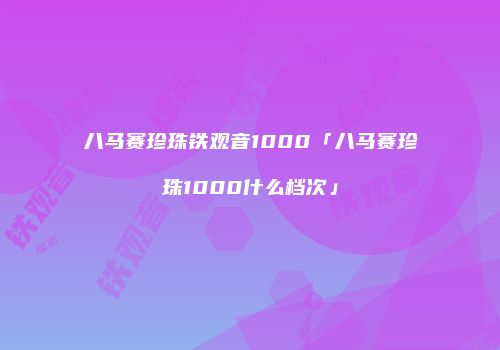 八马赛珍珠铁观音1000「八马赛珍珠1000什么档次」