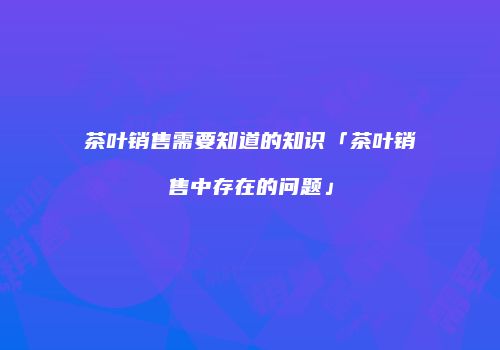 茶叶销售需要知道的知识「茶叶销售中存在的问题」