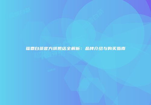 福鼎白茶官方旗舰店全解析：品牌介绍与购买指南