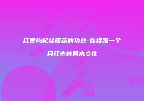 红枣枸杞桂圆茶的功效-连续喝一个月红枣桂圆水变化
