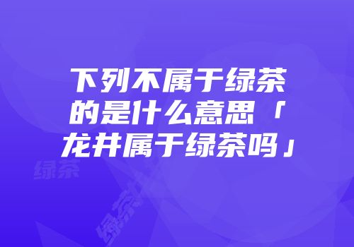 下列不属于绿茶的是什么意思「龙井属于绿茶吗」