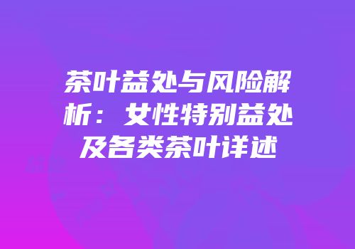 茶叶益处与风险解析：女性特别益处及各类茶叶详述