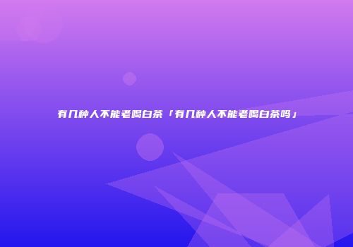 有几种人不能老喝白茶「有几种人不能老喝白茶吗」