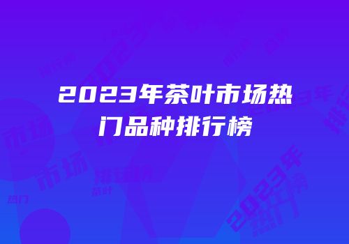2023年茶叶市场热门品种排行榜