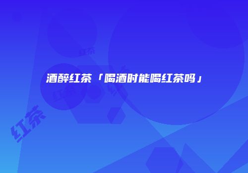 酒醉红茶「喝酒时能喝红茶吗」