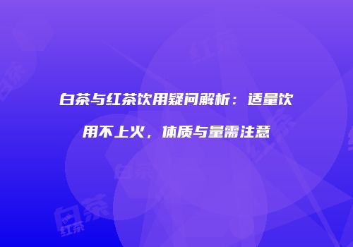白茶与红茶饮用疑问解析：适量饮用不上火，体质与量需注意