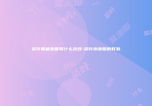 茶叶和盐泡脚有什么功效-茶叶水泡脚的好处