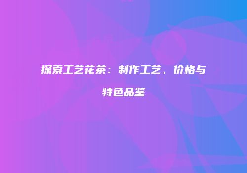 探索工艺花茶：制作工艺、价格与特色品鉴