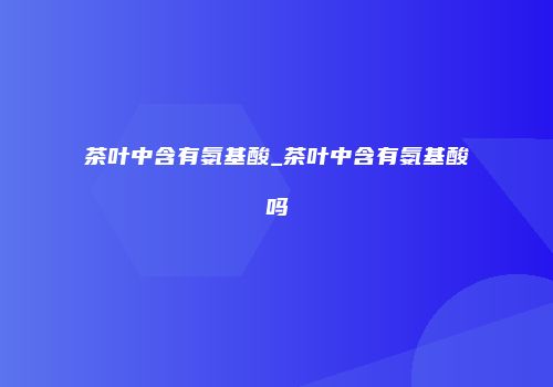 茶叶中含有氨基酸_茶叶中含有氨基酸吗