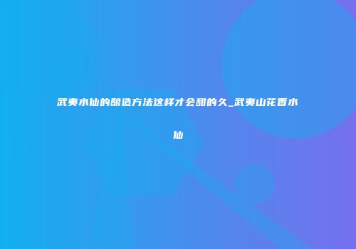 武夷水仙的酿造方法这样才会甜的久_武夷山花香水仙