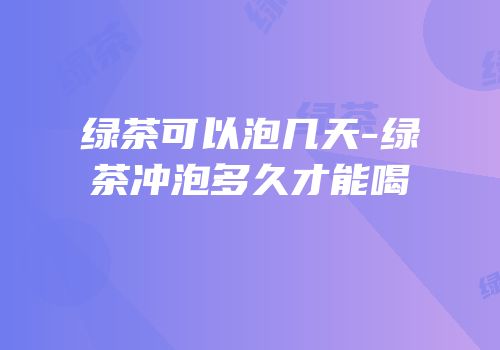 绿茶可以泡几天-绿茶冲泡多久才能喝