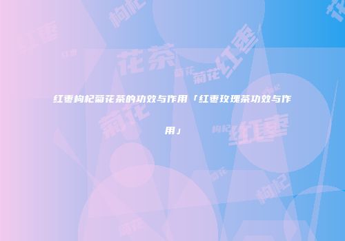 红枣枸杞菊花茶的功效与作用「红枣玫瑰茶功效与作用」