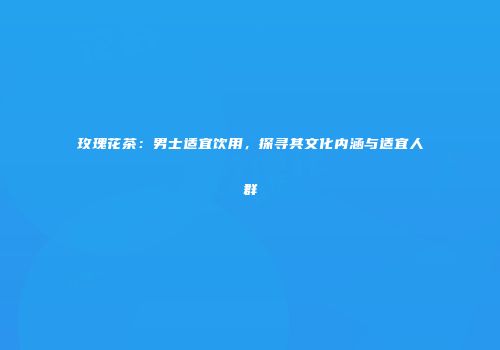 玫瑰花茶：男士适宜饮用，探寻其文化内涵与适宜人群
