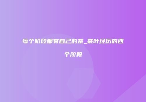 每个阶段都有自己的茶_茶叶经历的四个阶段