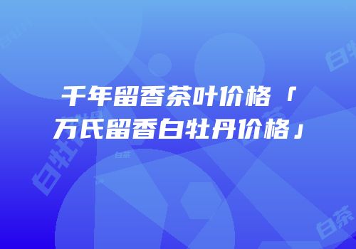 千年留香茶叶价格「万氏留香白牡丹价格」