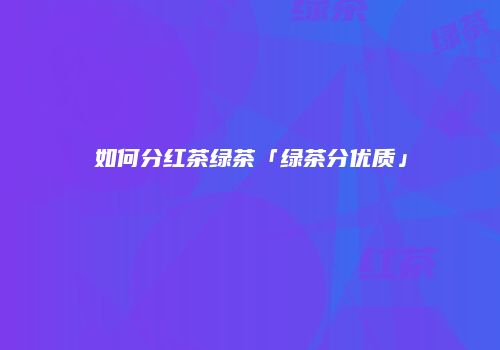 如何分红茶绿茶「绿茶分优质」