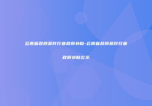 云南省政府茶叶行业政府补贴-云南省政府茶叶行业政府补贴公示