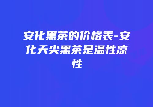 安化黑茶的价格表-安化天尖黑茶是温性凉性