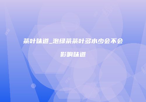 茶叶味道_泡绿茶茶叶多水少会不会影响味道