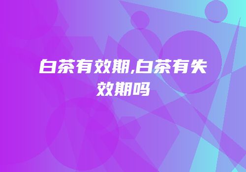 白茶有效期,白茶有失效期吗