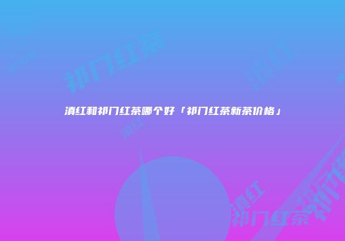 滇红和祁门红茶哪个好「祁门红茶新茶价格」
