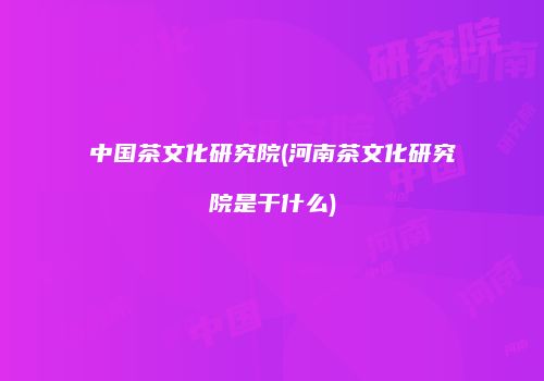 中国茶文化研究院(河南茶文化研究院是干什么)