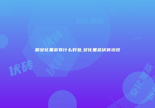 喝安化黑茶有什么好处,安化黑茶伏砖功效