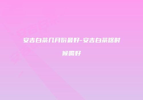 安吉白茶几月份最好-安吉白茶啥时候喝好