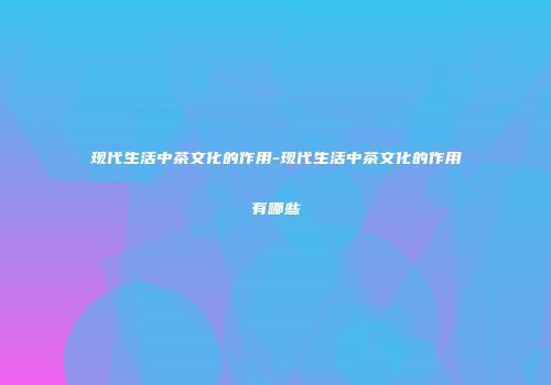 现代生活中茶文化的作用-现代生活中茶文化的作用有哪些