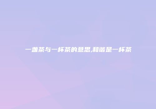 一盏茶与一杯茶的意思,和谐是一杯茶