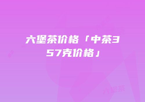 六堡茶价格「中茶357克价格」