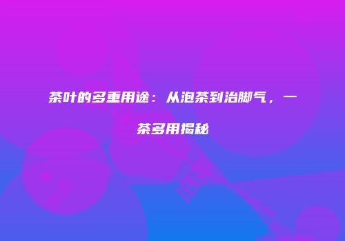 茶叶的多重用途：从泡茶到治脚气，一茶多用揭秘