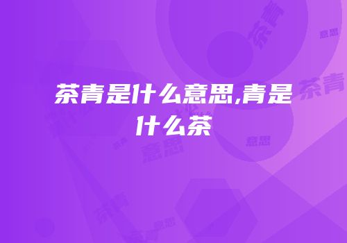 茶青是什么意思,青是什么茶