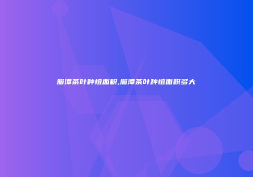 湄潭茶叶种植面积,湄潭茶叶种植面积多大