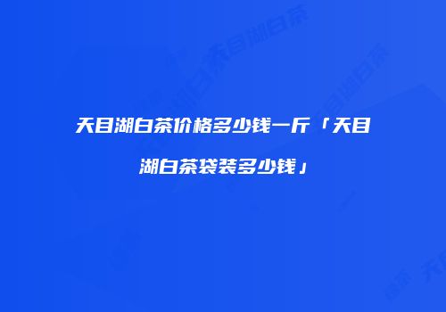 天目湖白茶价格多少钱一斤「天目湖白茶袋装多少钱」