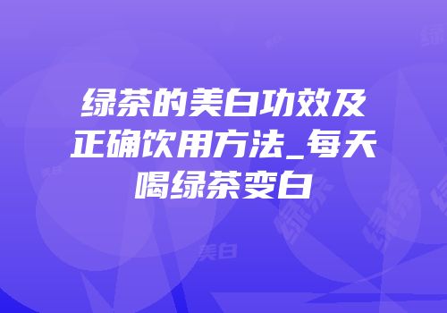 绿茶的美白功效及正确饮用方法_每天喝绿茶变白