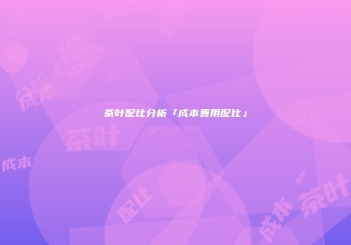 茶叶配比分析「成本费用配比」