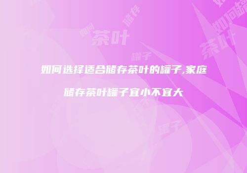 如何选择适合储存茶叶的罐子,家庭储存茶叶罐子宜小不宜大