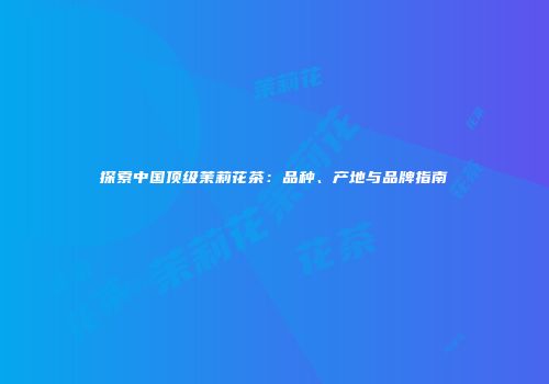 探索中国顶级茉莉花茶：品种、产地与品牌指南