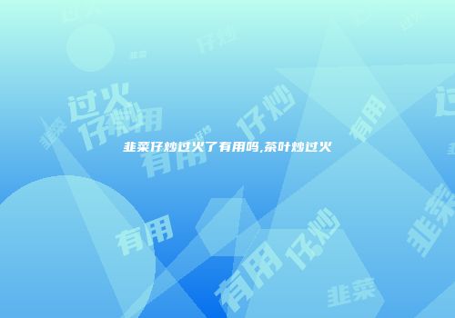 韭菜仔炒过火了有用吗,茶叶炒过火