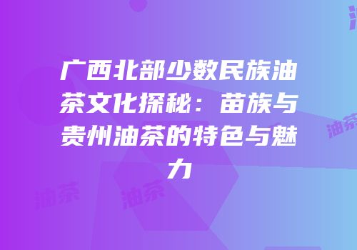 广西北部少数民族油茶文化探秘：苗族与贵州油茶的特色与魅力
