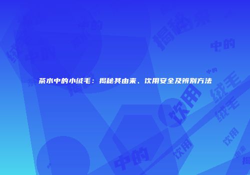 茶水中的小绒毛：揭秘其由来、饮用安全及辨别方法
